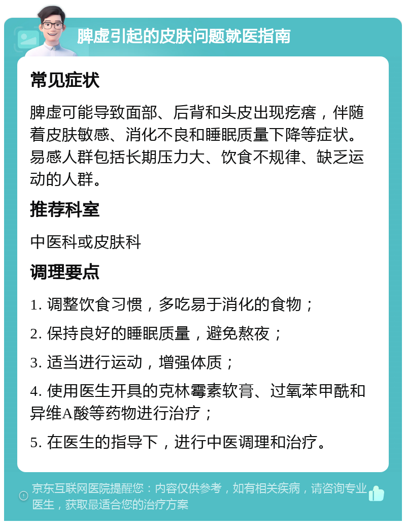 脾虚引起的皮肤问题就医指南 常见症状 脾虚可能导致面部、后背和头皮出现疙瘩，伴随着皮肤敏感、消化不良和睡眠质量下降等症状。易感人群包括长期压力大、饮食不规律、缺乏运动的人群。 推荐科室 中医科或皮肤科 调理要点 1. 调整饮食习惯，多吃易于消化的食物； 2. 保持良好的睡眠质量，避免熬夜； 3. 适当进行运动，增强体质； 4. 使用医生开具的克林霉素软膏、过氧苯甲酰和异维A酸等药物进行治疗； 5. 在医生的指导下，进行中医调理和治疗。