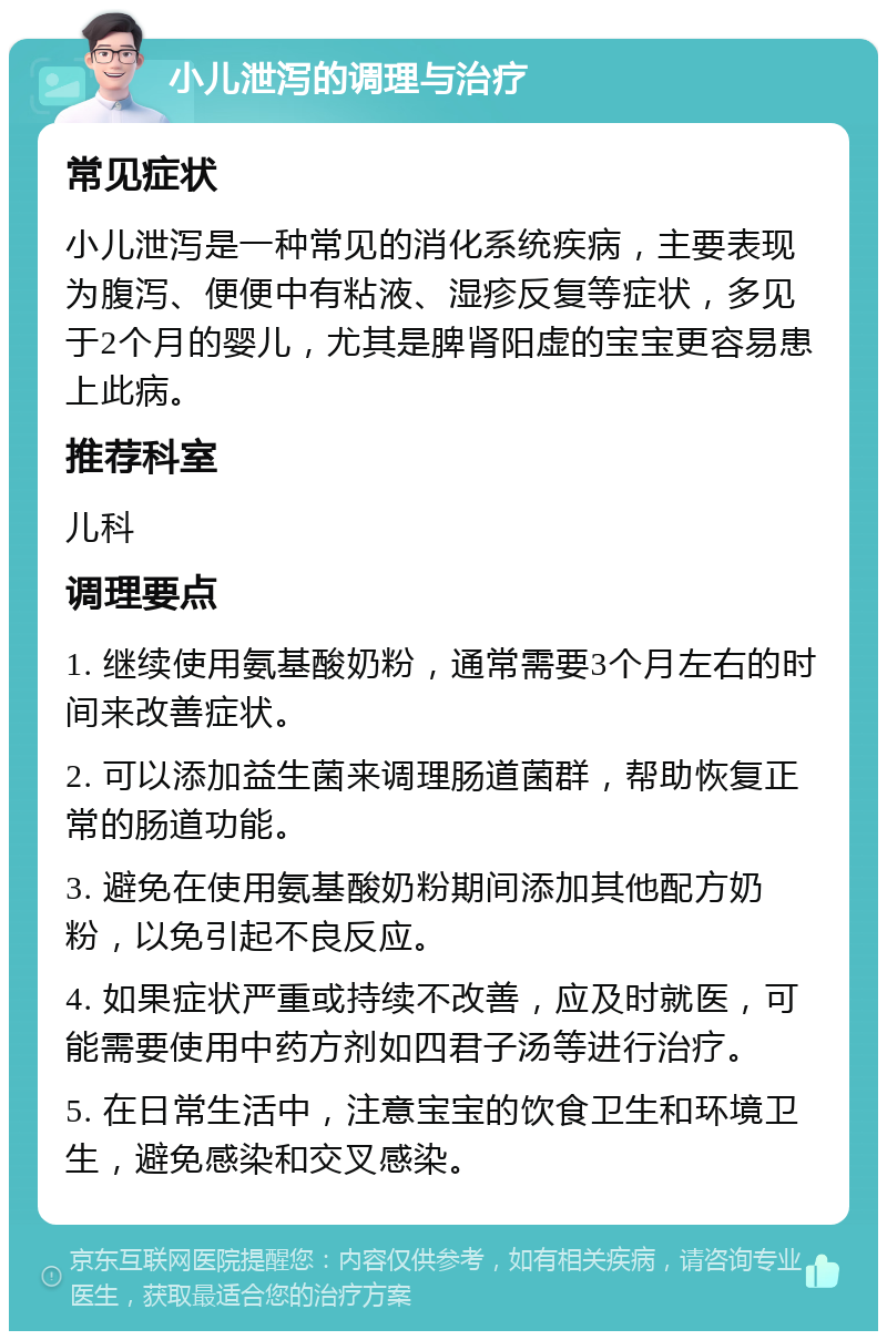 小儿泄泻的调理与治疗 常见症状 小儿泄泻是一种常见的消化系统疾病，主要表现为腹泻、便便中有粘液、湿疹反复等症状，多见于2个月的婴儿，尤其是脾肾阳虚的宝宝更容易患上此病。 推荐科室 儿科 调理要点 1. 继续使用氨基酸奶粉，通常需要3个月左右的时间来改善症状。 2. 可以添加益生菌来调理肠道菌群，帮助恢复正常的肠道功能。 3. 避免在使用氨基酸奶粉期间添加其他配方奶粉，以免引起不良反应。 4. 如果症状严重或持续不改善，应及时就医，可能需要使用中药方剂如四君子汤等进行治疗。 5. 在日常生活中，注意宝宝的饮食卫生和环境卫生，避免感染和交叉感染。