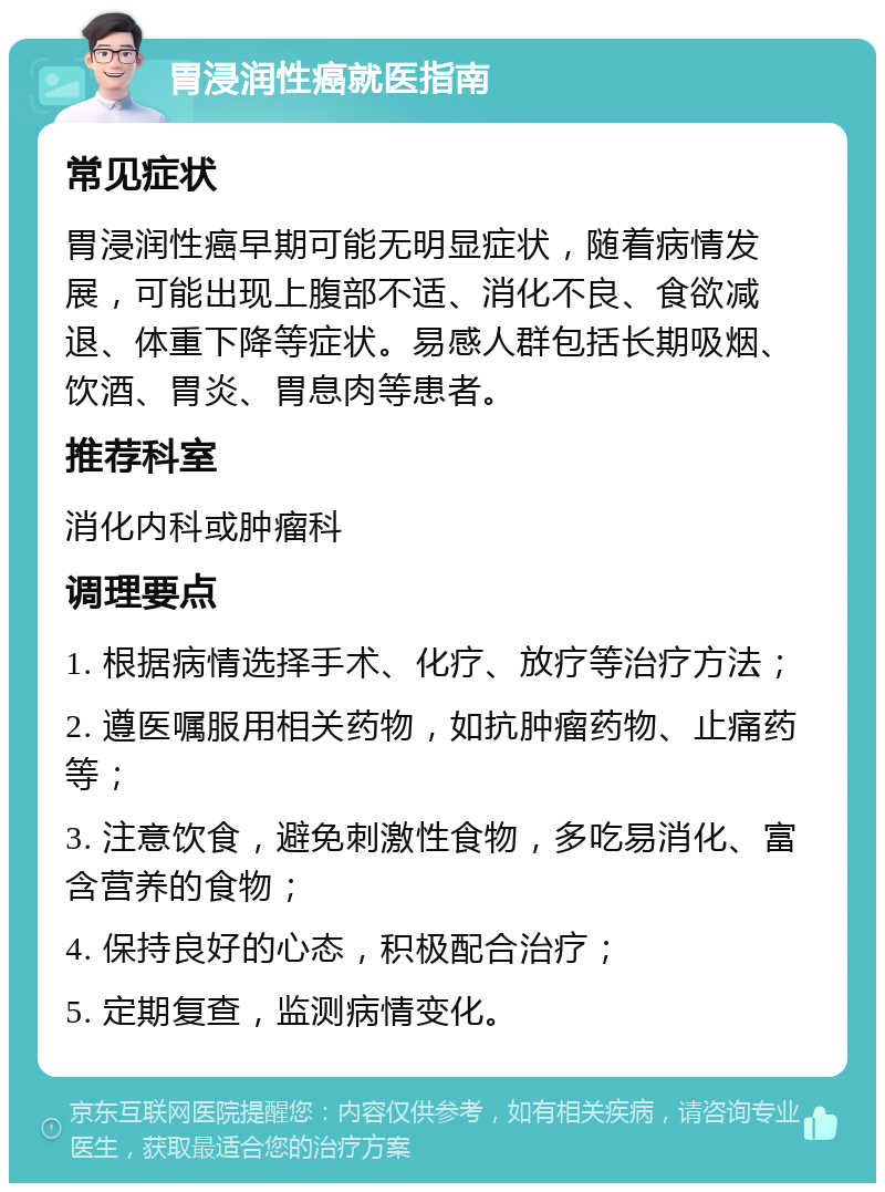 胃浸润性癌就医指南 常见症状 胃浸润性癌早期可能无明显症状，随着病情发展，可能出现上腹部不适、消化不良、食欲减退、体重下降等症状。易感人群包括长期吸烟、饮酒、胃炎、胃息肉等患者。 推荐科室 消化内科或肿瘤科 调理要点 1. 根据病情选择手术、化疗、放疗等治疗方法； 2. 遵医嘱服用相关药物，如抗肿瘤药物、止痛药等； 3. 注意饮食，避免刺激性食物，多吃易消化、富含营养的食物； 4. 保持良好的心态，积极配合治疗； 5. 定期复查，监测病情变化。