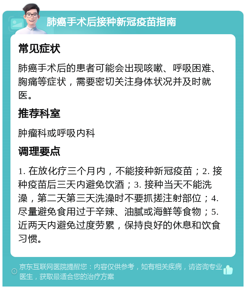 肺癌手术后接种新冠疫苗指南 常见症状 肺癌手术后的患者可能会出现咳嗽、呼吸困难、胸痛等症状，需要密切关注身体状况并及时就医。 推荐科室 肿瘤科或呼吸内科 调理要点 1. 在放化疗三个月内，不能接种新冠疫苗；2. 接种疫苗后三天内避免饮酒；3. 接种当天不能洗澡，第二天第三天洗澡时不要抓搓注射部位；4. 尽量避免食用过于辛辣、油腻或海鲜等食物；5. 近两天内避免过度劳累，保持良好的休息和饮食习惯。