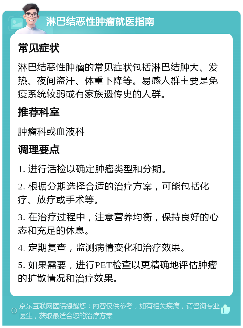 淋巴结恶性肿瘤就医指南 常见症状 淋巴结恶性肿瘤的常见症状包括淋巴结肿大、发热、夜间盗汗、体重下降等。易感人群主要是免疫系统较弱或有家族遗传史的人群。 推荐科室 肿瘤科或血液科 调理要点 1. 进行活检以确定肿瘤类型和分期。 2. 根据分期选择合适的治疗方案，可能包括化疗、放疗或手术等。 3. 在治疗过程中，注意营养均衡，保持良好的心态和充足的休息。 4. 定期复查，监测病情变化和治疗效果。 5. 如果需要，进行PET检查以更精确地评估肿瘤的扩散情况和治疗效果。