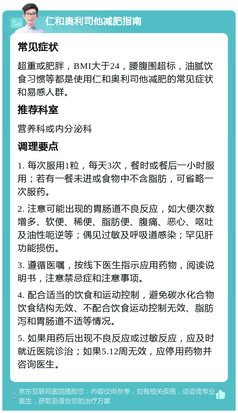 仁和奥利司他减肥指南 常见症状 超重或肥胖，BMI大于24，腰腹围超标，油腻饮食习惯等都是使用仁和奥利司他减肥的常见症状和易感人群。 推荐科室 营养科或内分泌科 调理要点 1. 每次服用1粒，每天3次，餐时或餐后一小时服用；若有一餐未进或食物中不含脂肪，可省略一次服药。 2. 注意可能出现的胃肠道不良反应，如大便次数增多、软便、稀便、脂肪便、腹痛、恶心、呕吐及油性呃逆等；偶见过敏及呼吸道感染；罕见肝功能损伤。 3. 遵循医嘱，按线下医生指示应用药物，阅读说明书，注意禁忌症和注意事项。 4. 配合适当的饮食和运动控制，避免碳水化合物饮食结构无效、不配合饮食运动控制无效、脂肪泻和胃肠道不适等情况。 5. 如果用药后出现不良反应或过敏反应，应及时就近医院诊治；如果5.12周无效，应停用药物并咨询医生。