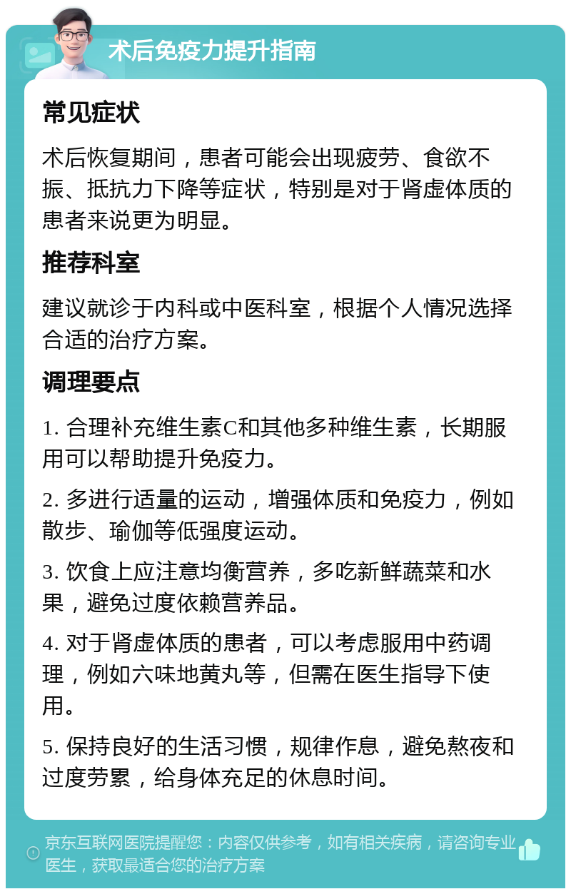 术后免疫力提升指南 常见症状 术后恢复期间，患者可能会出现疲劳、食欲不振、抵抗力下降等症状，特别是对于肾虚体质的患者来说更为明显。 推荐科室 建议就诊于内科或中医科室，根据个人情况选择合适的治疗方案。 调理要点 1. 合理补充维生素C和其他多种维生素，长期服用可以帮助提升免疫力。 2. 多进行适量的运动，增强体质和免疫力，例如散步、瑜伽等低强度运动。 3. 饮食上应注意均衡营养，多吃新鲜蔬菜和水果，避免过度依赖营养品。 4. 对于肾虚体质的患者，可以考虑服用中药调理，例如六味地黄丸等，但需在医生指导下使用。 5. 保持良好的生活习惯，规律作息，避免熬夜和过度劳累，给身体充足的休息时间。