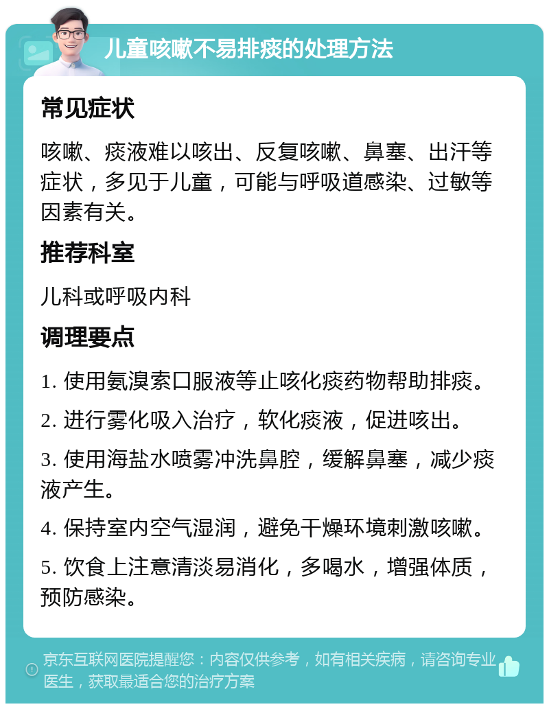 儿童咳嗽不易排痰的处理方法 常见症状 咳嗽、痰液难以咳出、反复咳嗽、鼻塞、出汗等症状，多见于儿童，可能与呼吸道感染、过敏等因素有关。 推荐科室 儿科或呼吸内科 调理要点 1. 使用氨溴索口服液等止咳化痰药物帮助排痰。 2. 进行雾化吸入治疗，软化痰液，促进咳出。 3. 使用海盐水喷雾冲洗鼻腔，缓解鼻塞，减少痰液产生。 4. 保持室内空气湿润，避免干燥环境刺激咳嗽。 5. 饮食上注意清淡易消化，多喝水，增强体质，预防感染。