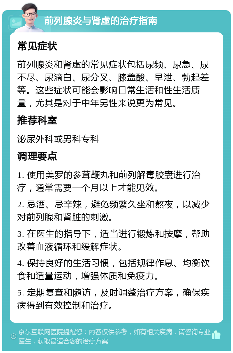 前列腺炎与肾虚的治疗指南 常见症状 前列腺炎和肾虚的常见症状包括尿频、尿急、尿不尽、尿滴白、尿分叉、膝盖酸、早泄、勃起差等。这些症状可能会影响日常生活和性生活质量，尤其是对于中年男性来说更为常见。 推荐科室 泌尿外科或男科专科 调理要点 1. 使用美罗的参茸鞭丸和前列解毒胶囊进行治疗，通常需要一个月以上才能见效。 2. 忌酒、忌辛辣，避免频繁久坐和熬夜，以减少对前列腺和肾脏的刺激。 3. 在医生的指导下，适当进行锻炼和按摩，帮助改善血液循环和缓解症状。 4. 保持良好的生活习惯，包括规律作息、均衡饮食和适量运动，增强体质和免疫力。 5. 定期复查和随访，及时调整治疗方案，确保疾病得到有效控制和治疗。