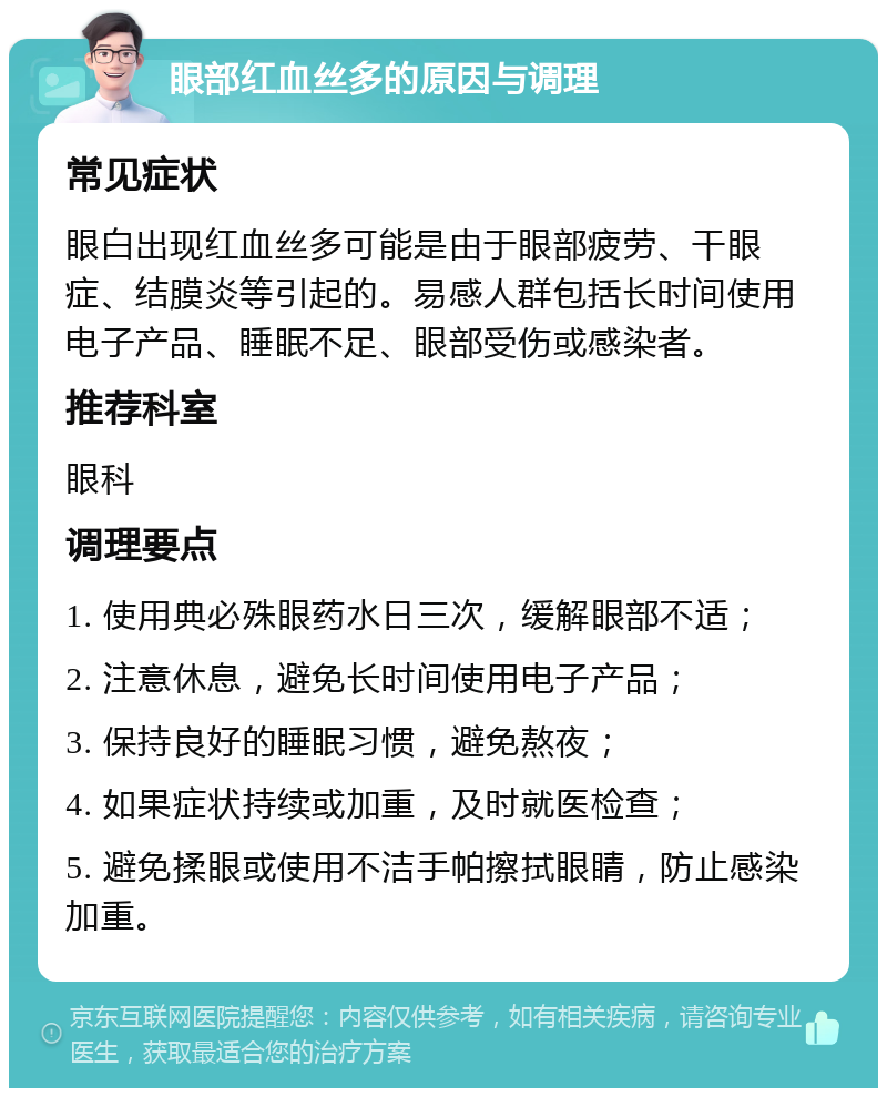 眼部红血丝多的原因与调理 常见症状 眼白出现红血丝多可能是由于眼部疲劳、干眼症、结膜炎等引起的。易感人群包括长时间使用电子产品、睡眠不足、眼部受伤或感染者。 推荐科室 眼科 调理要点 1. 使用典必殊眼药水日三次，缓解眼部不适； 2. 注意休息，避免长时间使用电子产品； 3. 保持良好的睡眠习惯，避免熬夜； 4. 如果症状持续或加重，及时就医检查； 5. 避免揉眼或使用不洁手帕擦拭眼睛，防止感染加重。