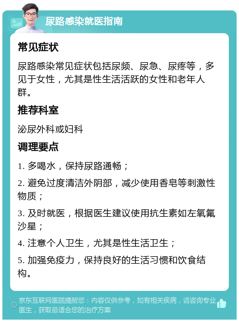 尿路感染就医指南 常见症状 尿路感染常见症状包括尿频、尿急、尿疼等，多见于女性，尤其是性生活活跃的女性和老年人群。 推荐科室 泌尿外科或妇科 调理要点 1. 多喝水，保持尿路通畅； 2. 避免过度清洁外阴部，减少使用香皂等刺激性物质； 3. 及时就医，根据医生建议使用抗生素如左氧氟沙星； 4. 注意个人卫生，尤其是性生活卫生； 5. 加强免疫力，保持良好的生活习惯和饮食结构。