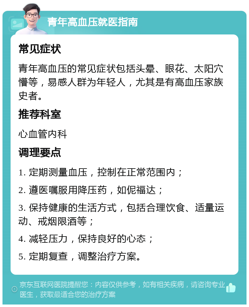 青年高血压就医指南 常见症状 青年高血压的常见症状包括头晕、眼花、太阳穴懵等，易感人群为年轻人，尤其是有高血压家族史者。 推荐科室 心血管内科 调理要点 1. 定期测量血压，控制在正常范围内； 2. 遵医嘱服用降压药，如伲福达； 3. 保持健康的生活方式，包括合理饮食、适量运动、戒烟限酒等； 4. 减轻压力，保持良好的心态； 5. 定期复查，调整治疗方案。