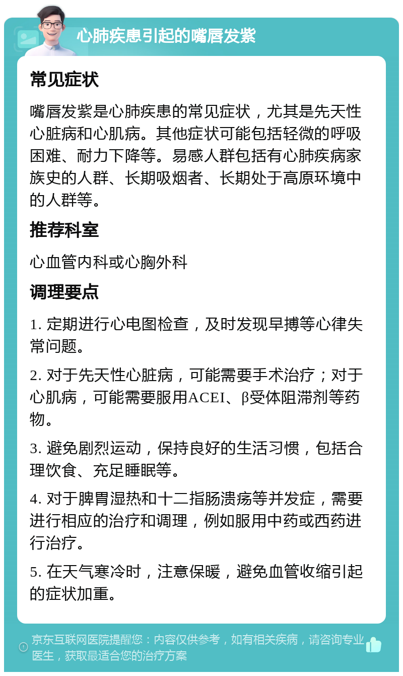 心肺疾患引起的嘴唇发紫 常见症状 嘴唇发紫是心肺疾患的常见症状，尤其是先天性心脏病和心肌病。其他症状可能包括轻微的呼吸困难、耐力下降等。易感人群包括有心肺疾病家族史的人群、长期吸烟者、长期处于高原环境中的人群等。 推荐科室 心血管内科或心胸外科 调理要点 1. 定期进行心电图检查，及时发现早搏等心律失常问题。 2. 对于先天性心脏病，可能需要手术治疗；对于心肌病，可能需要服用ACEI、β受体阻滞剂等药物。 3. 避免剧烈运动，保持良好的生活习惯，包括合理饮食、充足睡眠等。 4. 对于脾胃湿热和十二指肠溃疡等并发症，需要进行相应的治疗和调理，例如服用中药或西药进行治疗。 5. 在天气寒冷时，注意保暖，避免血管收缩引起的症状加重。