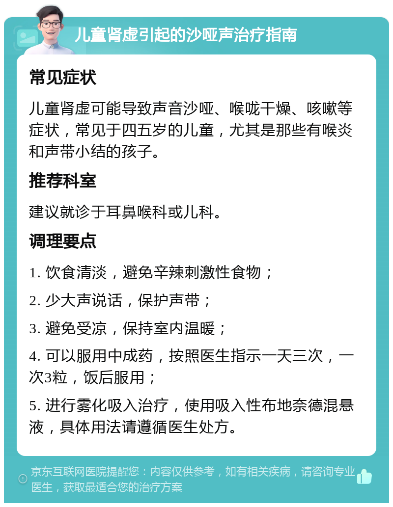 儿童肾虚引起的沙哑声治疗指南 常见症状 儿童肾虚可能导致声音沙哑、喉咙干燥、咳嗽等症状，常见于四五岁的儿童，尤其是那些有喉炎和声带小结的孩子。 推荐科室 建议就诊于耳鼻喉科或儿科。 调理要点 1. 饮食清淡，避免辛辣刺激性食物； 2. 少大声说话，保护声带； 3. 避免受凉，保持室内温暖； 4. 可以服用中成药，按照医生指示一天三次，一次3粒，饭后服用； 5. 进行雾化吸入治疗，使用吸入性布地奈德混悬液，具体用法请遵循医生处方。