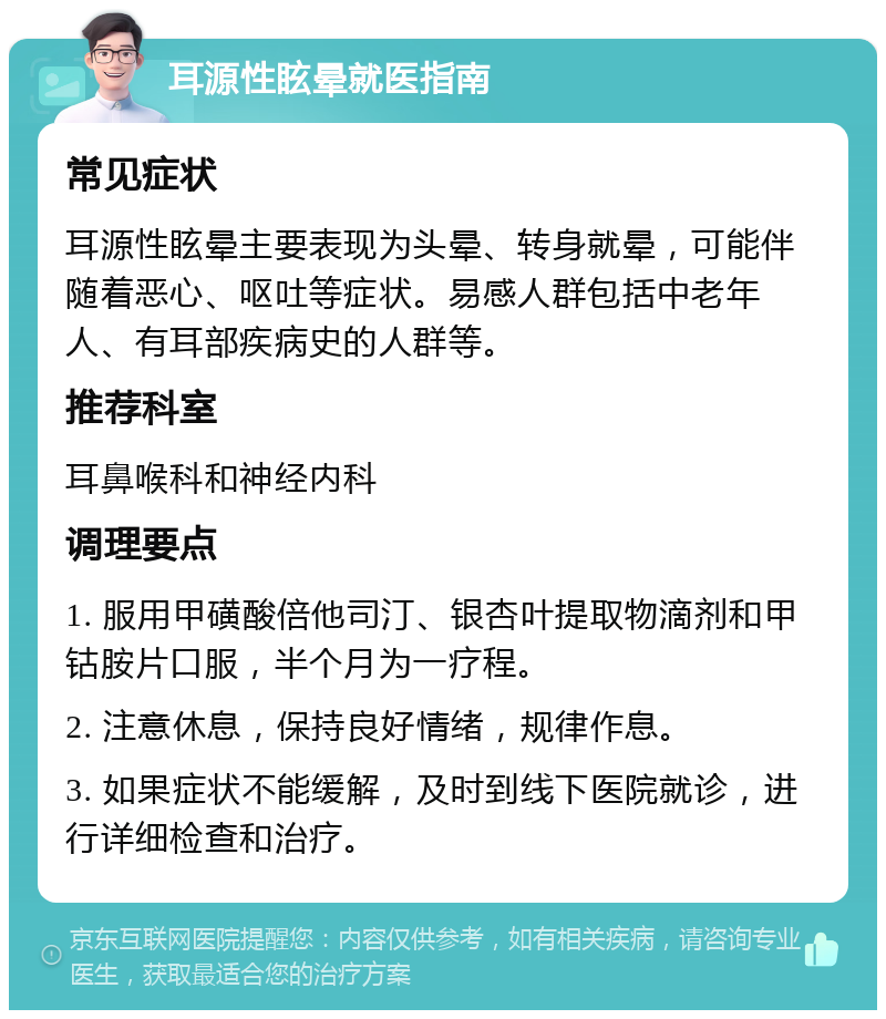 耳源性眩晕就医指南 常见症状 耳源性眩晕主要表现为头晕、转身就晕，可能伴随着恶心、呕吐等症状。易感人群包括中老年人、有耳部疾病史的人群等。 推荐科室 耳鼻喉科和神经内科 调理要点 1. 服用甲磺酸倍他司汀、银杏叶提取物滴剂和甲钴胺片口服，半个月为一疗程。 2. 注意休息，保持良好情绪，规律作息。 3. 如果症状不能缓解，及时到线下医院就诊，进行详细检查和治疗。