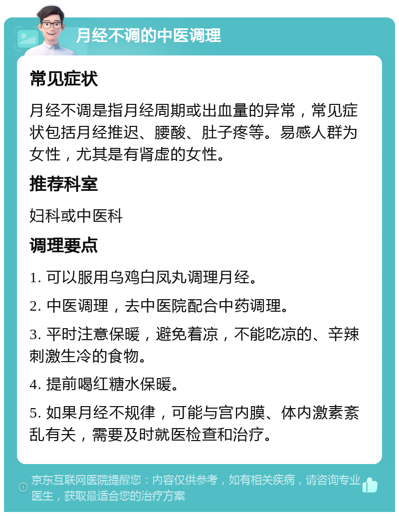 月经不调的中医调理 常见症状 月经不调是指月经周期或出血量的异常，常见症状包括月经推迟、腰酸、肚子疼等。易感人群为女性，尤其是有肾虚的女性。 推荐科室 妇科或中医科 调理要点 1. 可以服用乌鸡白凤丸调理月经。 2. 中医调理，去中医院配合中药调理。 3. 平时注意保暖，避免着凉，不能吃凉的、辛辣刺激生冷的食物。 4. 提前喝红糖水保暖。 5. 如果月经不规律，可能与宫内膜、体内激素紊乱有关，需要及时就医检查和治疗。