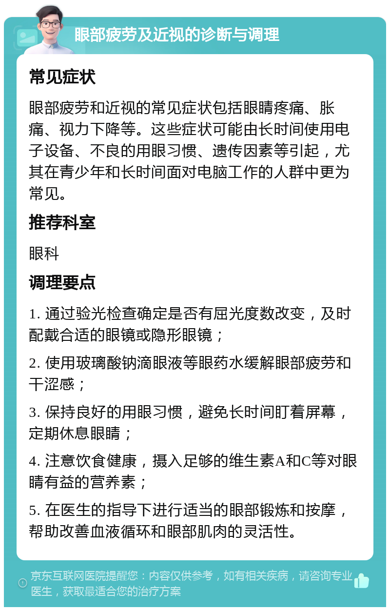 眼部疲劳及近视的诊断与调理 常见症状 眼部疲劳和近视的常见症状包括眼睛疼痛、胀痛、视力下降等。这些症状可能由长时间使用电子设备、不良的用眼习惯、遗传因素等引起，尤其在青少年和长时间面对电脑工作的人群中更为常见。 推荐科室 眼科 调理要点 1. 通过验光检查确定是否有屈光度数改变，及时配戴合适的眼镜或隐形眼镜； 2. 使用玻璃酸钠滴眼液等眼药水缓解眼部疲劳和干涩感； 3. 保持良好的用眼习惯，避免长时间盯着屏幕，定期休息眼睛； 4. 注意饮食健康，摄入足够的维生素A和C等对眼睛有益的营养素； 5. 在医生的指导下进行适当的眼部锻炼和按摩，帮助改善血液循环和眼部肌肉的灵活性。