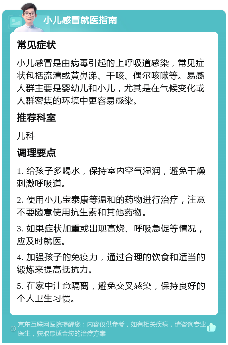 小儿感冒就医指南 常见症状 小儿感冒是由病毒引起的上呼吸道感染，常见症状包括流清或黄鼻涕、干咳、偶尔咳嗽等。易感人群主要是婴幼儿和小儿，尤其是在气候变化或人群密集的环境中更容易感染。 推荐科室 儿科 调理要点 1. 给孩子多喝水，保持室内空气湿润，避免干燥刺激呼吸道。 2. 使用小儿宝泰康等温和的药物进行治疗，注意不要随意使用抗生素和其他药物。 3. 如果症状加重或出现高烧、呼吸急促等情况，应及时就医。 4. 加强孩子的免疫力，通过合理的饮食和适当的锻炼来提高抵抗力。 5. 在家中注意隔离，避免交叉感染，保持良好的个人卫生习惯。