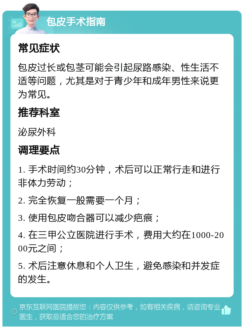 包皮手术指南 常见症状 包皮过长或包茎可能会引起尿路感染、性生活不适等问题，尤其是对于青少年和成年男性来说更为常见。 推荐科室 泌尿外科 调理要点 1. 手术时间约30分钟，术后可以正常行走和进行非体力劳动； 2. 完全恢复一般需要一个月； 3. 使用包皮吻合器可以减少疤痕； 4. 在三甲公立医院进行手术，费用大约在1000-2000元之间； 5. 术后注意休息和个人卫生，避免感染和并发症的发生。