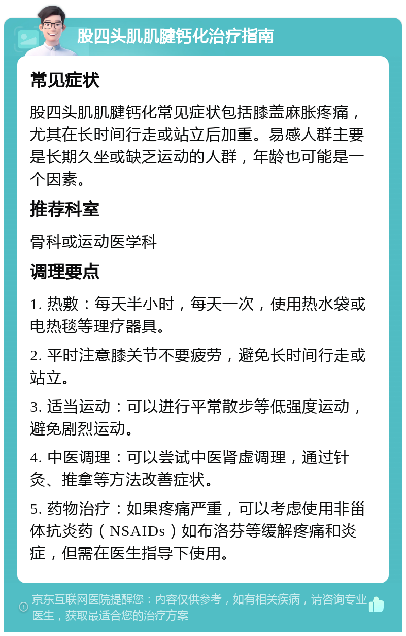 股四头肌肌腱钙化治疗指南 常见症状 股四头肌肌腱钙化常见症状包括膝盖麻胀疼痛，尤其在长时间行走或站立后加重。易感人群主要是长期久坐或缺乏运动的人群，年龄也可能是一个因素。 推荐科室 骨科或运动医学科 调理要点 1. 热敷：每天半小时，每天一次，使用热水袋或电热毯等理疗器具。 2. 平时注意膝关节不要疲劳，避免长时间行走或站立。 3. 适当运动：可以进行平常散步等低强度运动，避免剧烈运动。 4. 中医调理：可以尝试中医肾虚调理，通过针灸、推拿等方法改善症状。 5. 药物治疗：如果疼痛严重，可以考虑使用非甾体抗炎药（NSAIDs）如布洛芬等缓解疼痛和炎症，但需在医生指导下使用。