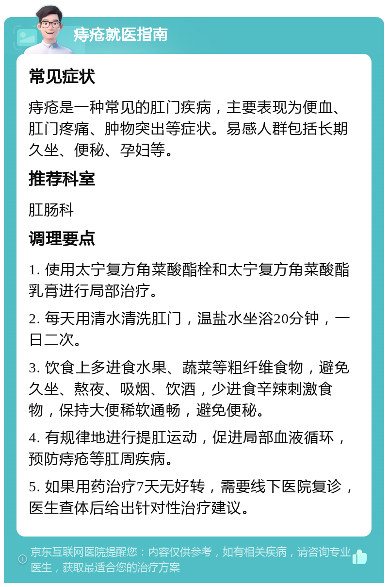 痔疮就医指南 常见症状 痔疮是一种常见的肛门疾病，主要表现为便血、肛门疼痛、肿物突出等症状。易感人群包括长期久坐、便秘、孕妇等。 推荐科室 肛肠科 调理要点 1. 使用太宁复方角菜酸酯栓和太宁复方角菜酸酯乳膏进行局部治疗。 2. 每天用清水清洗肛门，温盐水坐浴20分钟，一日二次。 3. 饮食上多进食水果、蔬菜等粗纤维食物，避免久坐、熬夜、吸烟、饮酒，少进食辛辣刺激食物，保持大便稀软通畅，避免便秘。 4. 有规律地进行提肛运动，促进局部血液循环，预防痔疮等肛周疾病。 5. 如果用药治疗7天无好转，需要线下医院复诊，医生查体后给出针对性治疗建议。