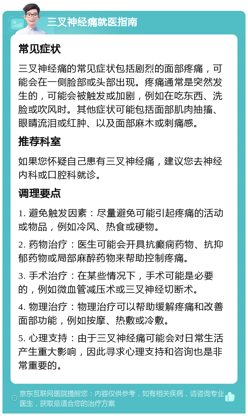 三叉神经痛就医指南 常见症状 三叉神经痛的常见症状包括剧烈的面部疼痛，可能会在一侧脸部或头部出现。疼痛通常是突然发生的，可能会被触发或加剧，例如在吃东西、洗脸或吹风时。其他症状可能包括面部肌肉抽搐、眼睛流泪或红肿、以及面部麻木或刺痛感。 推荐科室 如果您怀疑自己患有三叉神经痛，建议您去神经内科或口腔科就诊。 调理要点 1. 避免触发因素：尽量避免可能引起疼痛的活动或物品，例如冷风、热食或硬物。 2. 药物治疗：医生可能会开具抗癫痫药物、抗抑郁药物或局部麻醉药物来帮助控制疼痛。 3. 手术治疗：在某些情况下，手术可能是必要的，例如微血管减压术或三叉神经切断术。 4. 物理治疗：物理治疗可以帮助缓解疼痛和改善面部功能，例如按摩、热敷或冷敷。 5. 心理支持：由于三叉神经痛可能会对日常生活产生重大影响，因此寻求心理支持和咨询也是非常重要的。