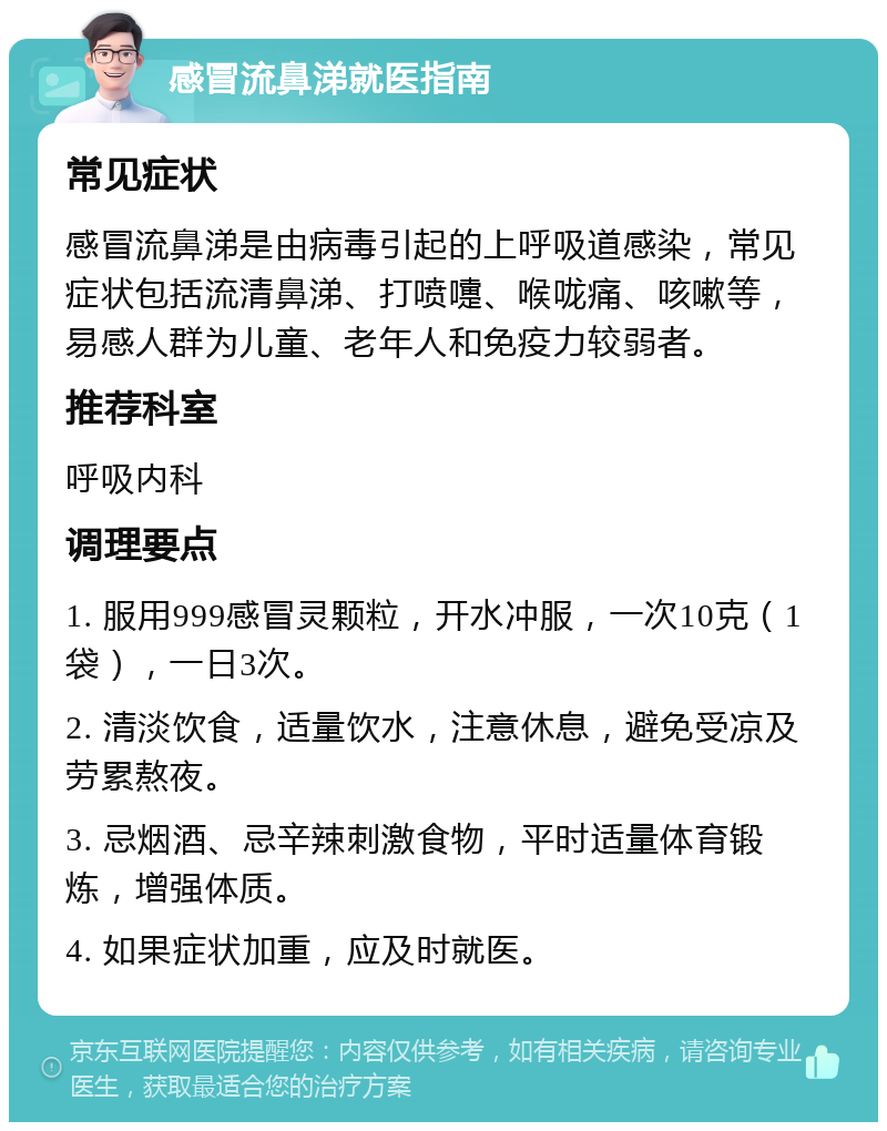 感冒流鼻涕就医指南 常见症状 感冒流鼻涕是由病毒引起的上呼吸道感染，常见症状包括流清鼻涕、打喷嚏、喉咙痛、咳嗽等，易感人群为儿童、老年人和免疫力较弱者。 推荐科室 呼吸内科 调理要点 1. 服用999感冒灵颗粒，开水冲服，一次10克（1袋），一日3次。 2. 清淡饮食，适量饮水，注意休息，避免受凉及劳累熬夜。 3. 忌烟酒、忌辛辣刺激食物，平时适量体育锻炼，增强体质。 4. 如果症状加重，应及时就医。