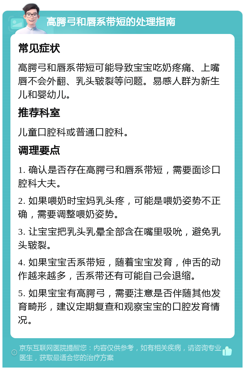 高腭弓和唇系带短的处理指南 常见症状 高腭弓和唇系带短可能导致宝宝吃奶疼痛、上嘴唇不会外翻、乳头皲裂等问题。易感人群为新生儿和婴幼儿。 推荐科室 儿童口腔科或普通口腔科。 调理要点 1. 确认是否存在高腭弓和唇系带短，需要面诊口腔科大夫。 2. 如果喂奶时宝妈乳头疼，可能是喂奶姿势不正确，需要调整喂奶姿势。 3. 让宝宝把乳头乳晕全部含在嘴里吸吮，避免乳头皲裂。 4. 如果宝宝舌系带短，随着宝宝发育，伸舌的动作越来越多，舌系带还有可能自己会退缩。 5. 如果宝宝有高腭弓，需要注意是否伴随其他发育畸形，建议定期复查和观察宝宝的口腔发育情况。