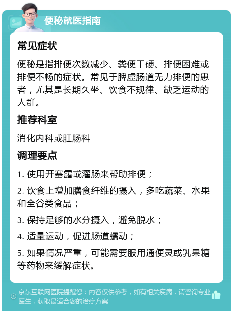 便秘就医指南 常见症状 便秘是指排便次数减少、粪便干硬、排便困难或排便不畅的症状。常见于脾虚肠道无力排便的患者，尤其是长期久坐、饮食不规律、缺乏运动的人群。 推荐科室 消化内科或肛肠科 调理要点 1. 使用开塞露或灌肠来帮助排便； 2. 饮食上增加膳食纤维的摄入，多吃蔬菜、水果和全谷类食品； 3. 保持足够的水分摄入，避免脱水； 4. 适量运动，促进肠道蠕动； 5. 如果情况严重，可能需要服用通便灵或乳果糖等药物来缓解症状。