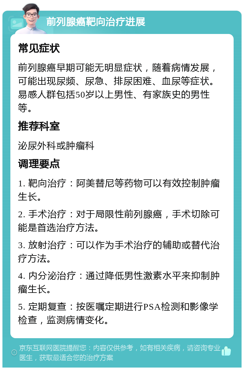 前列腺癌靶向治疗进展 常见症状 前列腺癌早期可能无明显症状，随着病情发展，可能出现尿频、尿急、排尿困难、血尿等症状。易感人群包括50岁以上男性、有家族史的男性等。 推荐科室 泌尿外科或肿瘤科 调理要点 1. 靶向治疗：阿美替尼等药物可以有效控制肿瘤生长。 2. 手术治疗：对于局限性前列腺癌，手术切除可能是首选治疗方法。 3. 放射治疗：可以作为手术治疗的辅助或替代治疗方法。 4. 内分泌治疗：通过降低男性激素水平来抑制肿瘤生长。 5. 定期复查：按医嘱定期进行PSA检测和影像学检查，监测病情变化。