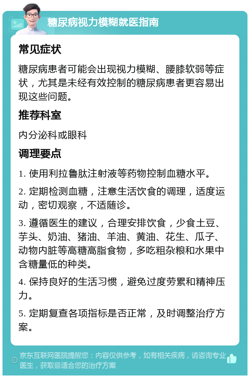 糖尿病视力模糊就医指南 常见症状 糖尿病患者可能会出现视力模糊、腰膝软弱等症状，尤其是未经有效控制的糖尿病患者更容易出现这些问题。 推荐科室 内分泌科或眼科 调理要点 1. 使用利拉鲁肽注射液等药物控制血糖水平。 2. 定期检测血糖，注意生活饮食的调理，适度运动，密切观察，不适随诊。 3. 遵循医生的建议，合理安排饮食，少食土豆、芋头、奶油、猪油、羊油、黄油、花生、瓜子、动物内脏等高糖高脂食物，多吃粗杂粮和水果中含糖量低的种类。 4. 保持良好的生活习惯，避免过度劳累和精神压力。 5. 定期复查各项指标是否正常，及时调整治疗方案。