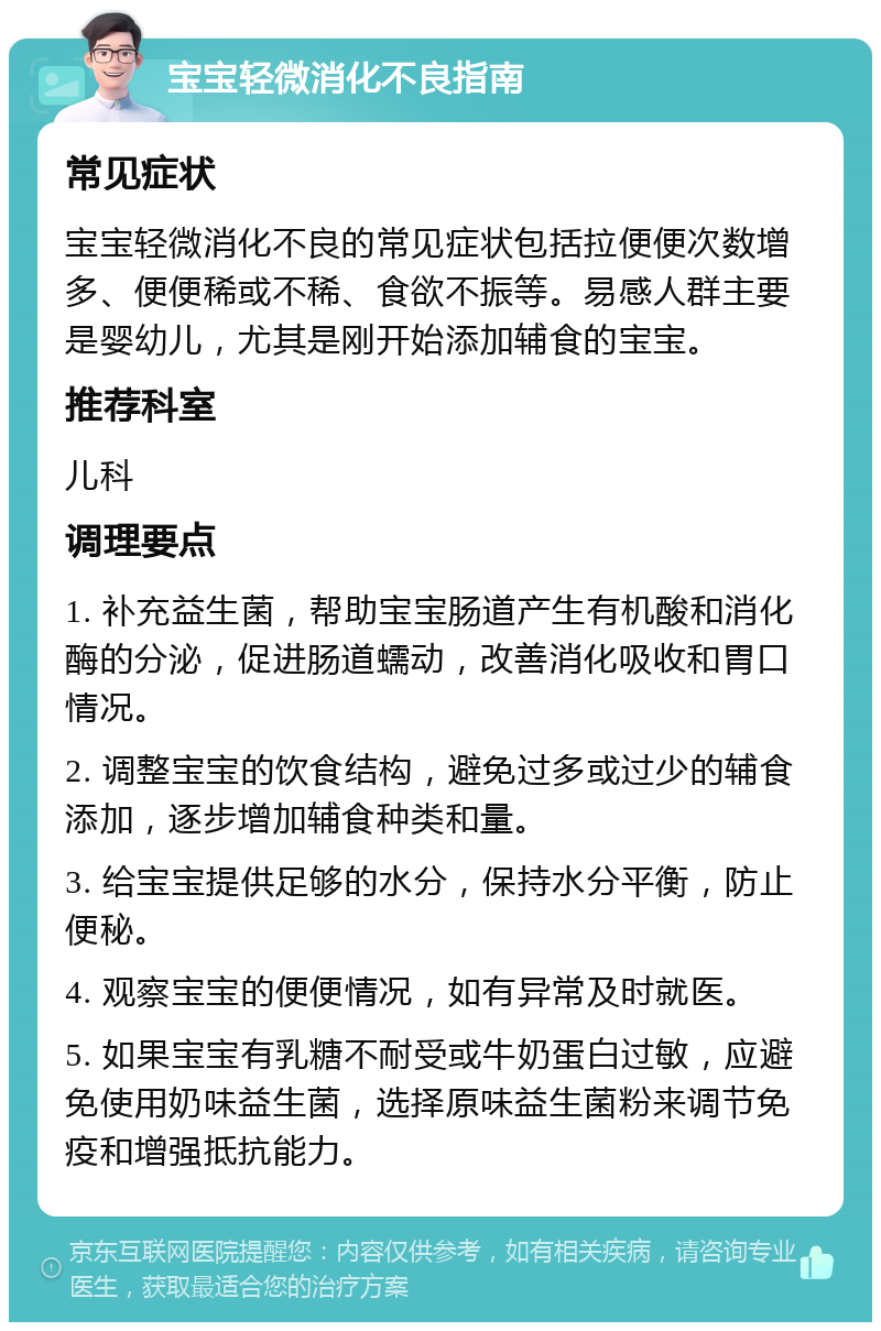 宝宝轻微消化不良指南 常见症状 宝宝轻微消化不良的常见症状包括拉便便次数增多、便便稀或不稀、食欲不振等。易感人群主要是婴幼儿，尤其是刚开始添加辅食的宝宝。 推荐科室 儿科 调理要点 1. 补充益生菌，帮助宝宝肠道产生有机酸和消化酶的分泌，促进肠道蠕动，改善消化吸收和胃口情况。 2. 调整宝宝的饮食结构，避免过多或过少的辅食添加，逐步增加辅食种类和量。 3. 给宝宝提供足够的水分，保持水分平衡，防止便秘。 4. 观察宝宝的便便情况，如有异常及时就医。 5. 如果宝宝有乳糖不耐受或牛奶蛋白过敏，应避免使用奶味益生菌，选择原味益生菌粉来调节免疫和增强抵抗能力。