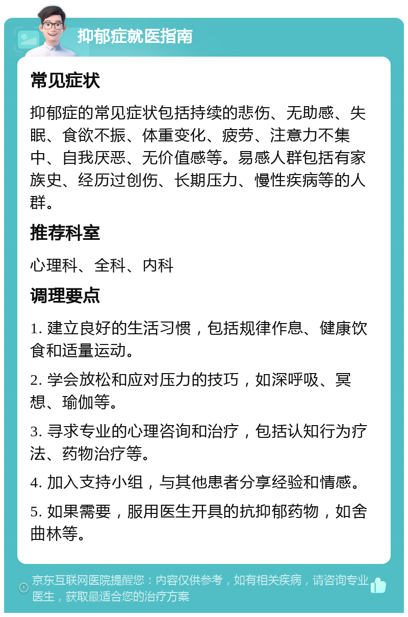 抑郁症就医指南 常见症状 抑郁症的常见症状包括持续的悲伤、无助感、失眠、食欲不振、体重变化、疲劳、注意力不集中、自我厌恶、无价值感等。易感人群包括有家族史、经历过创伤、长期压力、慢性疾病等的人群。 推荐科室 心理科、全科、内科 调理要点 1. 建立良好的生活习惯，包括规律作息、健康饮食和适量运动。 2. 学会放松和应对压力的技巧，如深呼吸、冥想、瑜伽等。 3. 寻求专业的心理咨询和治疗，包括认知行为疗法、药物治疗等。 4. 加入支持小组，与其他患者分享经验和情感。 5. 如果需要，服用医生开具的抗抑郁药物，如舍曲林等。