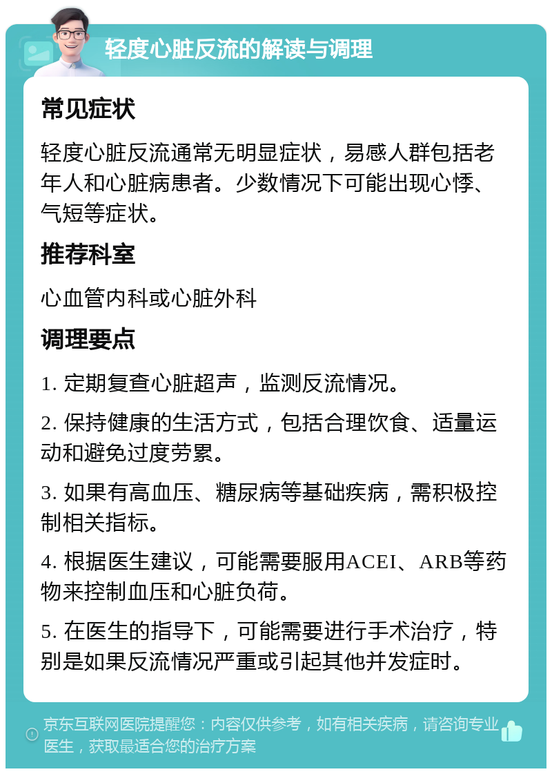 轻度心脏反流的解读与调理 常见症状 轻度心脏反流通常无明显症状，易感人群包括老年人和心脏病患者。少数情况下可能出现心悸、气短等症状。 推荐科室 心血管内科或心脏外科 调理要点 1. 定期复查心脏超声，监测反流情况。 2. 保持健康的生活方式，包括合理饮食、适量运动和避免过度劳累。 3. 如果有高血压、糖尿病等基础疾病，需积极控制相关指标。 4. 根据医生建议，可能需要服用ACEI、ARB等药物来控制血压和心脏负荷。 5. 在医生的指导下，可能需要进行手术治疗，特别是如果反流情况严重或引起其他并发症时。