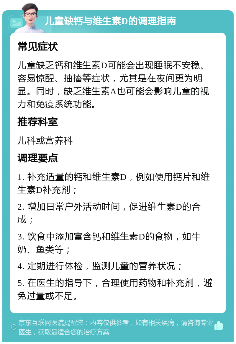 儿童缺钙与维生素D的调理指南 常见症状 儿童缺乏钙和维生素D可能会出现睡眠不安稳、容易惊醒、抽搐等症状，尤其是在夜间更为明显。同时，缺乏维生素A也可能会影响儿童的视力和免疫系统功能。 推荐科室 儿科或营养科 调理要点 1. 补充适量的钙和维生素D，例如使用钙片和维生素D补充剂； 2. 增加日常户外活动时间，促进维生素D的合成； 3. 饮食中添加富含钙和维生素D的食物，如牛奶、鱼类等； 4. 定期进行体检，监测儿童的营养状况； 5. 在医生的指导下，合理使用药物和补充剂，避免过量或不足。