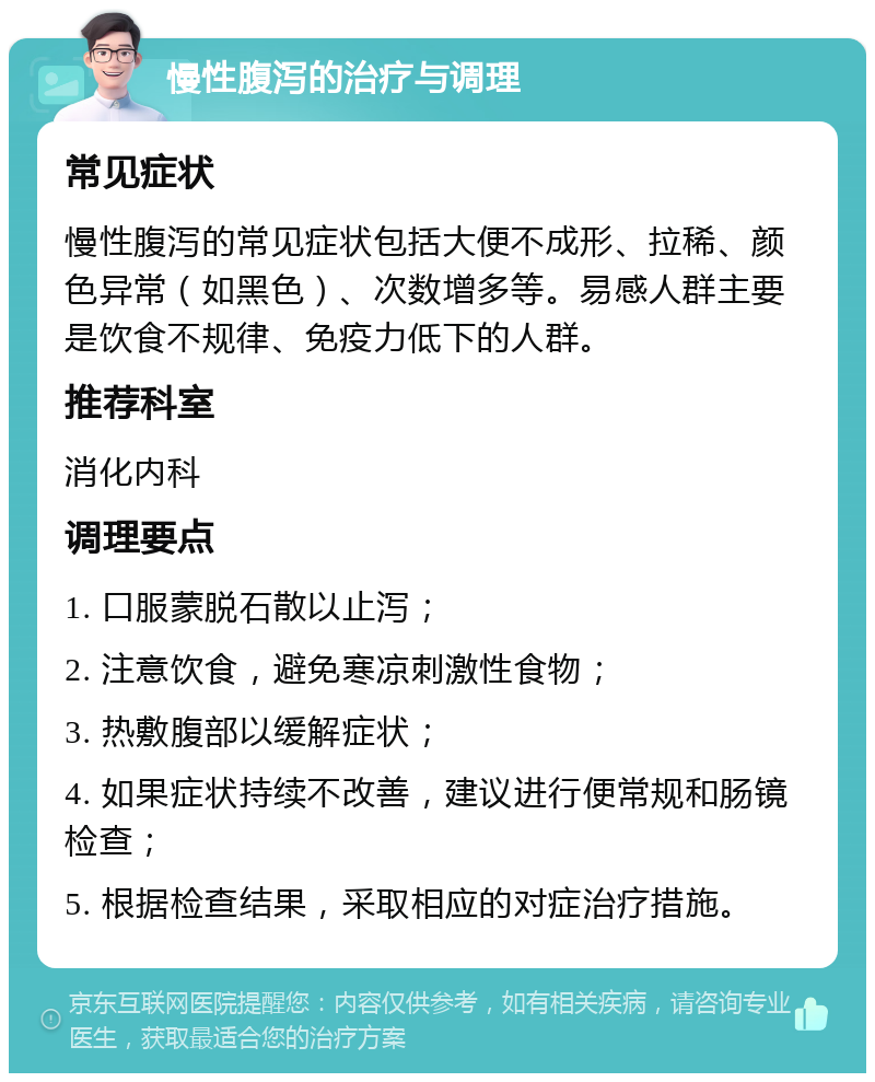 慢性腹泻的治疗与调理 常见症状 慢性腹泻的常见症状包括大便不成形、拉稀、颜色异常（如黑色）、次数增多等。易感人群主要是饮食不规律、免疫力低下的人群。 推荐科室 消化内科 调理要点 1. 口服蒙脱石散以止泻； 2. 注意饮食，避免寒凉刺激性食物； 3. 热敷腹部以缓解症状； 4. 如果症状持续不改善，建议进行便常规和肠镜检查； 5. 根据检查结果，采取相应的对症治疗措施。