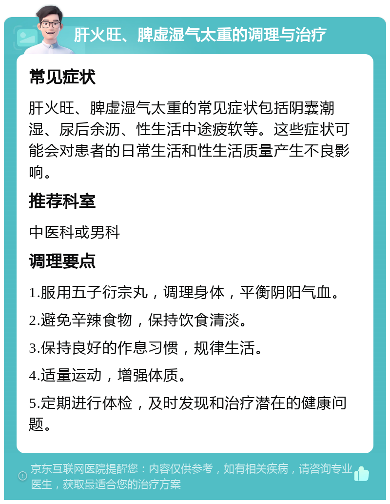 肝火旺、脾虚湿气太重的调理与治疗 常见症状 肝火旺、脾虚湿气太重的常见症状包括阴囊潮湿、尿后余沥、性生活中途疲软等。这些症状可能会对患者的日常生活和性生活质量产生不良影响。 推荐科室 中医科或男科 调理要点 1.服用五子衍宗丸，调理身体，平衡阴阳气血。 2.避免辛辣食物，保持饮食清淡。 3.保持良好的作息习惯，规律生活。 4.适量运动，增强体质。 5.定期进行体检，及时发现和治疗潜在的健康问题。