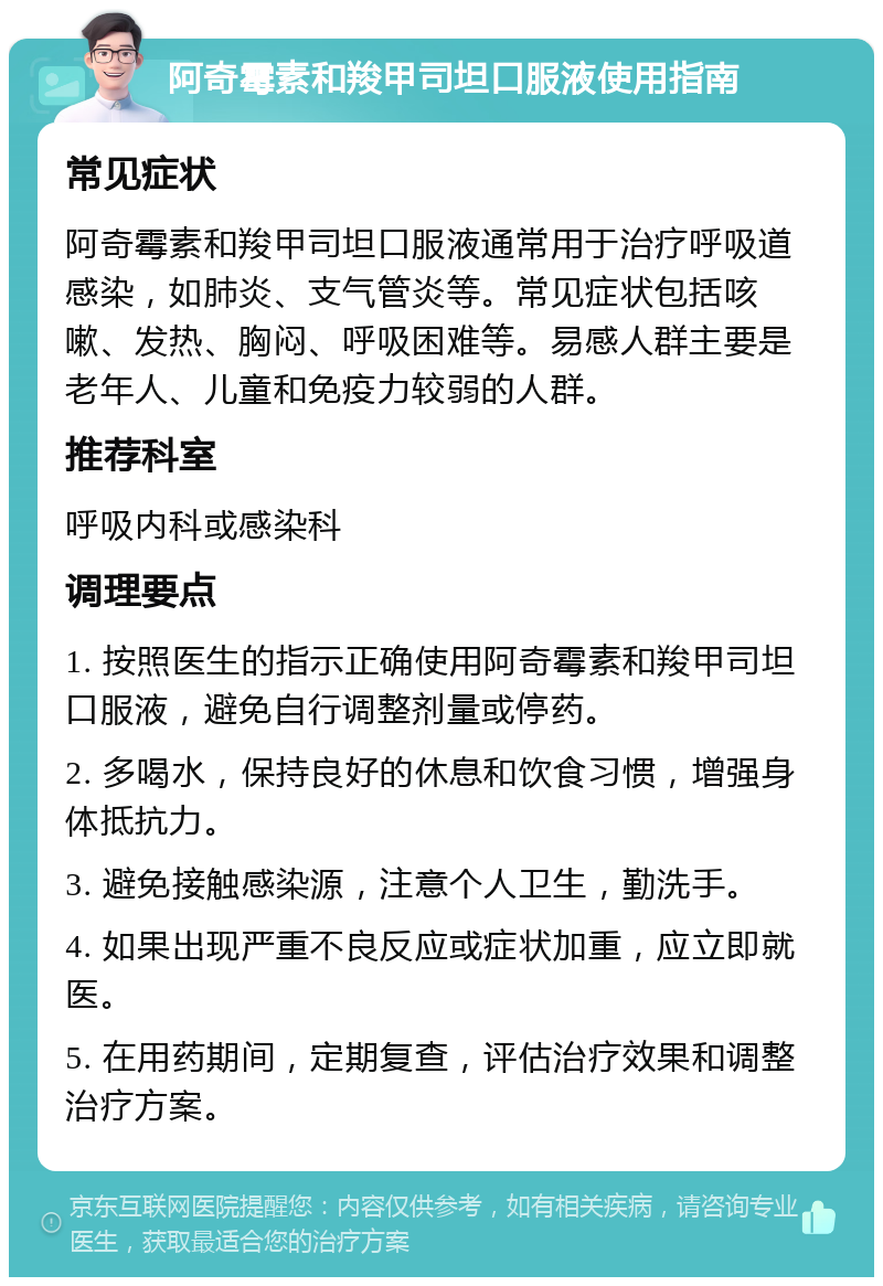 阿奇霉素和羧甲司坦口服液使用指南 常见症状 阿奇霉素和羧甲司坦口服液通常用于治疗呼吸道感染，如肺炎、支气管炎等。常见症状包括咳嗽、发热、胸闷、呼吸困难等。易感人群主要是老年人、儿童和免疫力较弱的人群。 推荐科室 呼吸内科或感染科 调理要点 1. 按照医生的指示正确使用阿奇霉素和羧甲司坦口服液，避免自行调整剂量或停药。 2. 多喝水，保持良好的休息和饮食习惯，增强身体抵抗力。 3. 避免接触感染源，注意个人卫生，勤洗手。 4. 如果出现严重不良反应或症状加重，应立即就医。 5. 在用药期间，定期复查，评估治疗效果和调整治疗方案。