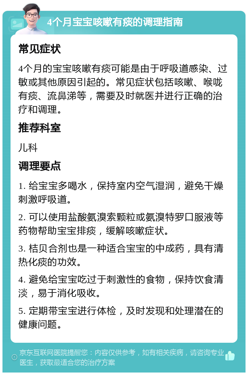 4个月宝宝咳嗽有痰的调理指南 常见症状 4个月的宝宝咳嗽有痰可能是由于呼吸道感染、过敏或其他原因引起的。常见症状包括咳嗽、喉咙有痰、流鼻涕等，需要及时就医并进行正确的治疗和调理。 推荐科室 儿科 调理要点 1. 给宝宝多喝水，保持室内空气湿润，避免干燥刺激呼吸道。 2. 可以使用盐酸氨溴索颗粒或氨溴特罗口服液等药物帮助宝宝排痰，缓解咳嗽症状。 3. 桔贝合剂也是一种适合宝宝的中成药，具有清热化痰的功效。 4. 避免给宝宝吃过于刺激性的食物，保持饮食清淡，易于消化吸收。 5. 定期带宝宝进行体检，及时发现和处理潜在的健康问题。