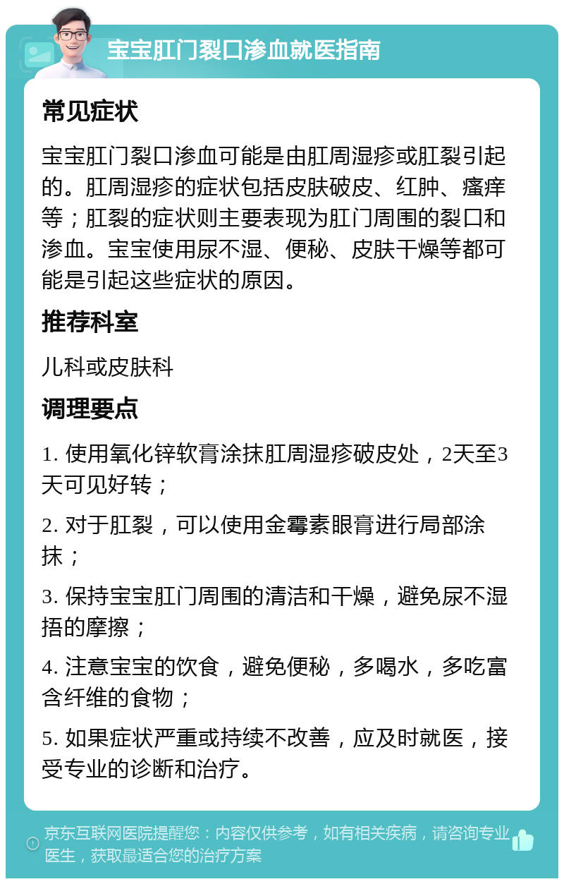 宝宝肛门裂口渗血就医指南 常见症状 宝宝肛门裂口渗血可能是由肛周湿疹或肛裂引起的。肛周湿疹的症状包括皮肤破皮、红肿、瘙痒等；肛裂的症状则主要表现为肛门周围的裂口和渗血。宝宝使用尿不湿、便秘、皮肤干燥等都可能是引起这些症状的原因。 推荐科室 儿科或皮肤科 调理要点 1. 使用氧化锌软膏涂抹肛周湿疹破皮处，2天至3天可见好转； 2. 对于肛裂，可以使用金霉素眼膏进行局部涂抹； 3. 保持宝宝肛门周围的清洁和干燥，避免尿不湿捂的摩擦； 4. 注意宝宝的饮食，避免便秘，多喝水，多吃富含纤维的食物； 5. 如果症状严重或持续不改善，应及时就医，接受专业的诊断和治疗。