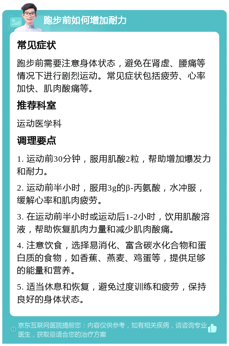 跑步前如何增加耐力 常见症状 跑步前需要注意身体状态，避免在肾虚、腰痛等情况下进行剧烈运动。常见症状包括疲劳、心率加快、肌肉酸痛等。 推荐科室 运动医学科 调理要点 1. 运动前30分钟，服用肌酸2粒，帮助增加爆发力和耐力。 2. 运动前半小时，服用3g的β-丙氨酸，水冲服，缓解心率和肌肉疲劳。 3. 在运动前半小时或运动后1-2小时，饮用肌酸溶液，帮助恢复肌肉力量和减少肌肉酸痛。 4. 注意饮食，选择易消化、富含碳水化合物和蛋白质的食物，如香蕉、燕麦、鸡蛋等，提供足够的能量和营养。 5. 适当休息和恢复，避免过度训练和疲劳，保持良好的身体状态。