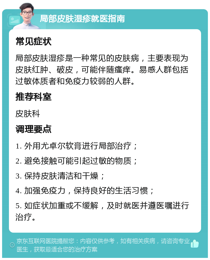 局部皮肤湿疹就医指南 常见症状 局部皮肤湿疹是一种常见的皮肤病，主要表现为皮肤红肿、破皮，可能伴随瘙痒。易感人群包括过敏体质者和免疫力较弱的人群。 推荐科室 皮肤科 调理要点 1. 外用尤卓尔软膏进行局部治疗； 2. 避免接触可能引起过敏的物质； 3. 保持皮肤清洁和干燥； 4. 加强免疫力，保持良好的生活习惯； 5. 如症状加重或不缓解，及时就医并遵医嘱进行治疗。