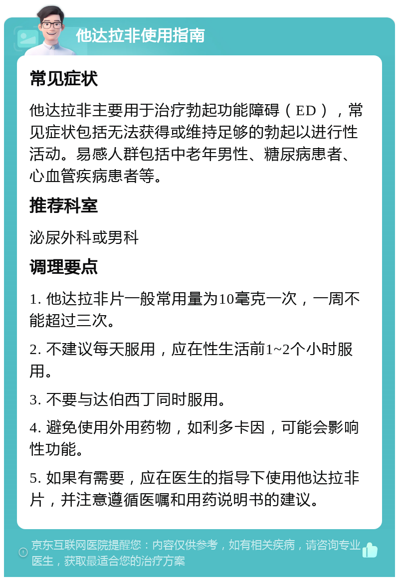 他达拉非使用指南 常见症状 他达拉非主要用于治疗勃起功能障碍（ED），常见症状包括无法获得或维持足够的勃起以进行性活动。易感人群包括中老年男性、糖尿病患者、心血管疾病患者等。 推荐科室 泌尿外科或男科 调理要点 1. 他达拉非片一般常用量为10毫克一次，一周不能超过三次。 2. 不建议每天服用，应在性生活前1~2个小时服用。 3. 不要与达伯西丁同时服用。 4. 避免使用外用药物，如利多卡因，可能会影响性功能。 5. 如果有需要，应在医生的指导下使用他达拉非片，并注意遵循医嘱和用药说明书的建议。