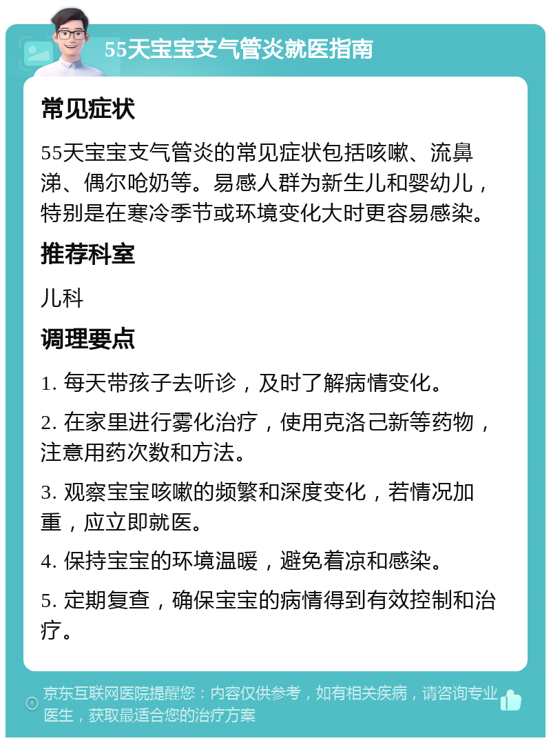 55天宝宝支气管炎就医指南 常见症状 55天宝宝支气管炎的常见症状包括咳嗽、流鼻涕、偶尔呛奶等。易感人群为新生儿和婴幼儿，特别是在寒冷季节或环境变化大时更容易感染。 推荐科室 儿科 调理要点 1. 每天带孩子去听诊，及时了解病情变化。 2. 在家里进行雾化治疗，使用克洛己新等药物，注意用药次数和方法。 3. 观察宝宝咳嗽的频繁和深度变化，若情况加重，应立即就医。 4. 保持宝宝的环境温暖，避免着凉和感染。 5. 定期复查，确保宝宝的病情得到有效控制和治疗。