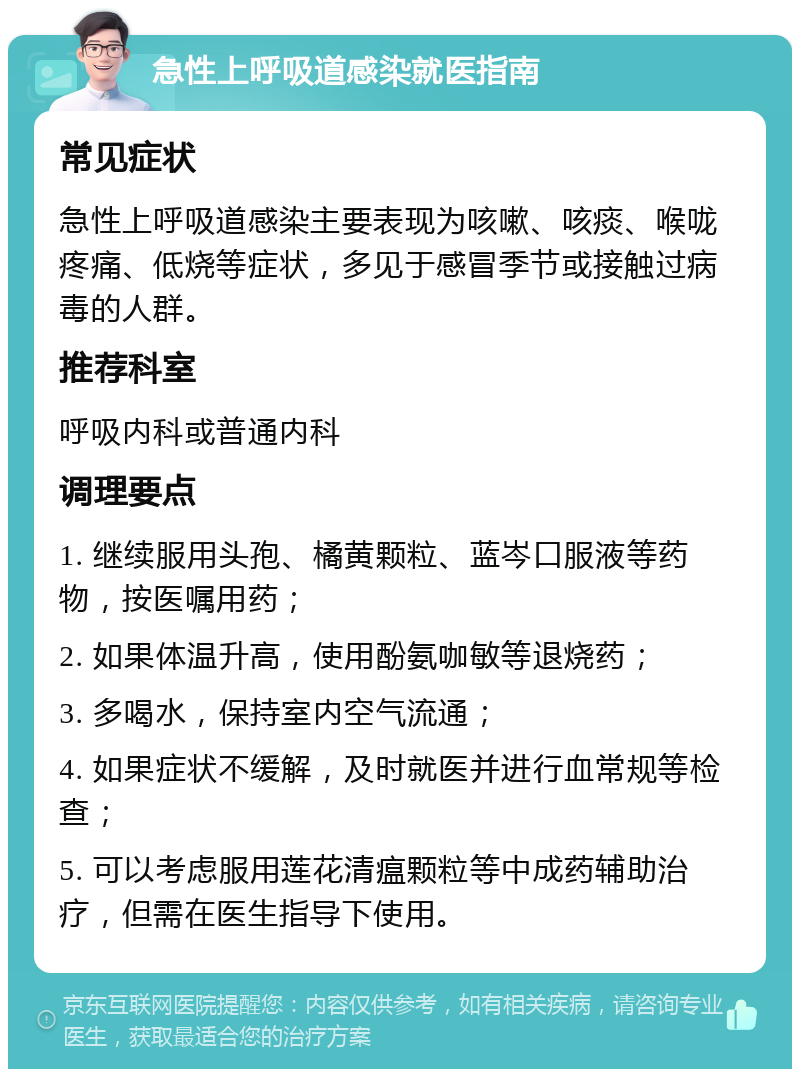 急性上呼吸道感染就医指南 常见症状 急性上呼吸道感染主要表现为咳嗽、咳痰、喉咙疼痛、低烧等症状，多见于感冒季节或接触过病毒的人群。 推荐科室 呼吸内科或普通内科 调理要点 1. 继续服用头孢、橘黄颗粒、蓝岑口服液等药物，按医嘱用药； 2. 如果体温升高，使用酚氨咖敏等退烧药； 3. 多喝水，保持室内空气流通； 4. 如果症状不缓解，及时就医并进行血常规等检查； 5. 可以考虑服用莲花清瘟颗粒等中成药辅助治疗，但需在医生指导下使用。