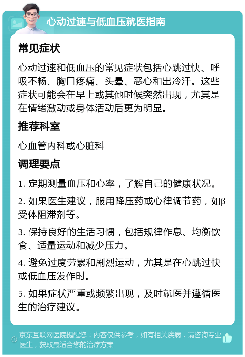 心动过速与低血压就医指南 常见症状 心动过速和低血压的常见症状包括心跳过快、呼吸不畅、胸口疼痛、头晕、恶心和出冷汗。这些症状可能会在早上或其他时候突然出现，尤其是在情绪激动或身体活动后更为明显。 推荐科室 心血管内科或心脏科 调理要点 1. 定期测量血压和心率，了解自己的健康状况。 2. 如果医生建议，服用降压药或心律调节药，如β受体阻滞剂等。 3. 保持良好的生活习惯，包括规律作息、均衡饮食、适量运动和减少压力。 4. 避免过度劳累和剧烈运动，尤其是在心跳过快或低血压发作时。 5. 如果症状严重或频繁出现，及时就医并遵循医生的治疗建议。