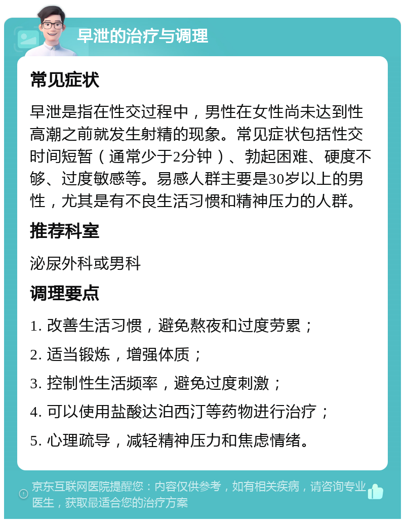 早泄的治疗与调理 常见症状 早泄是指在性交过程中，男性在女性尚未达到性高潮之前就发生射精的现象。常见症状包括性交时间短暂（通常少于2分钟）、勃起困难、硬度不够、过度敏感等。易感人群主要是30岁以上的男性，尤其是有不良生活习惯和精神压力的人群。 推荐科室 泌尿外科或男科 调理要点 1. 改善生活习惯，避免熬夜和过度劳累； 2. 适当锻炼，增强体质； 3. 控制性生活频率，避免过度刺激； 4. 可以使用盐酸达泊西汀等药物进行治疗； 5. 心理疏导，减轻精神压力和焦虑情绪。