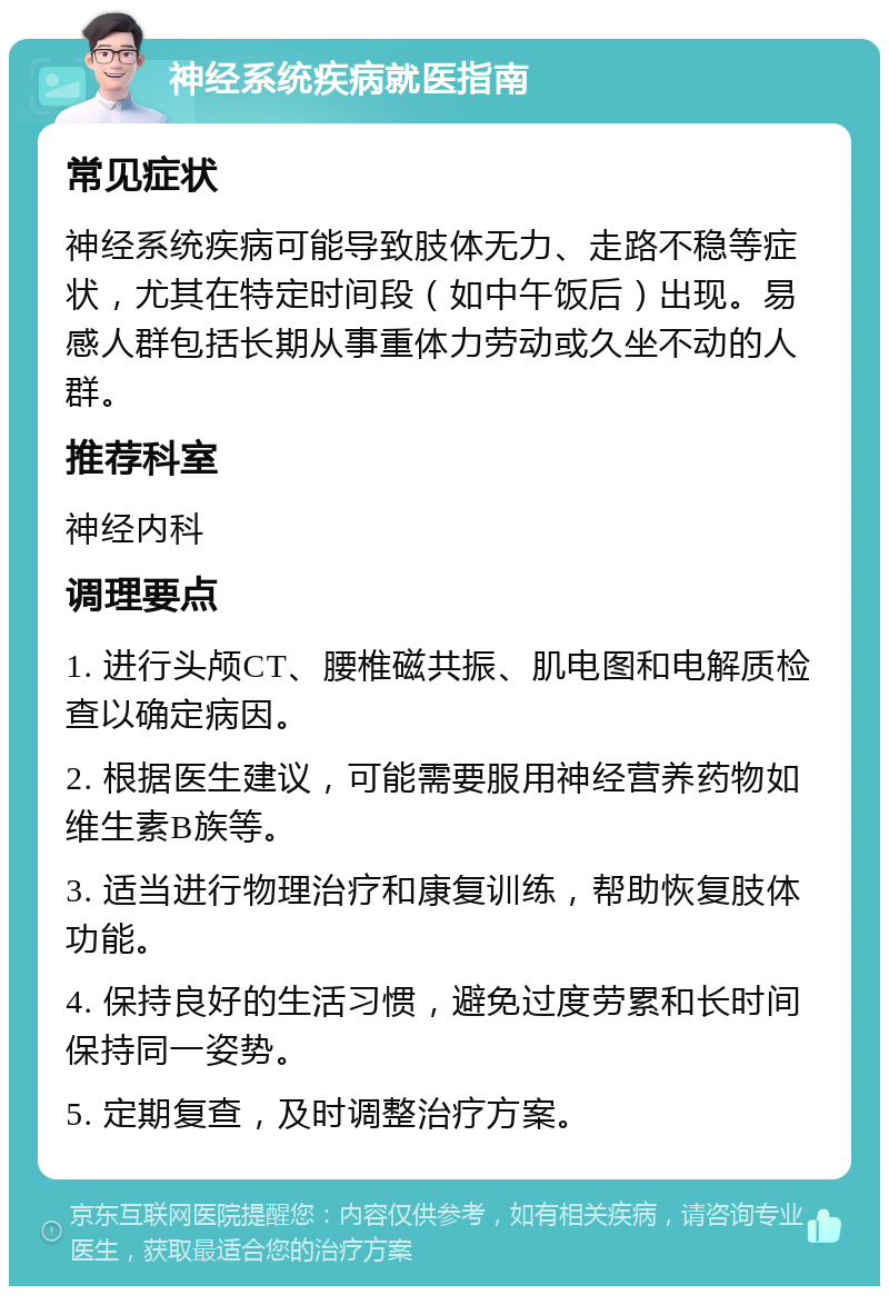 神经系统疾病就医指南 常见症状 神经系统疾病可能导致肢体无力、走路不稳等症状，尤其在特定时间段（如中午饭后）出现。易感人群包括长期从事重体力劳动或久坐不动的人群。 推荐科室 神经内科 调理要点 1. 进行头颅CT、腰椎磁共振、肌电图和电解质检查以确定病因。 2. 根据医生建议，可能需要服用神经营养药物如维生素B族等。 3. 适当进行物理治疗和康复训练，帮助恢复肢体功能。 4. 保持良好的生活习惯，避免过度劳累和长时间保持同一姿势。 5. 定期复查，及时调整治疗方案。