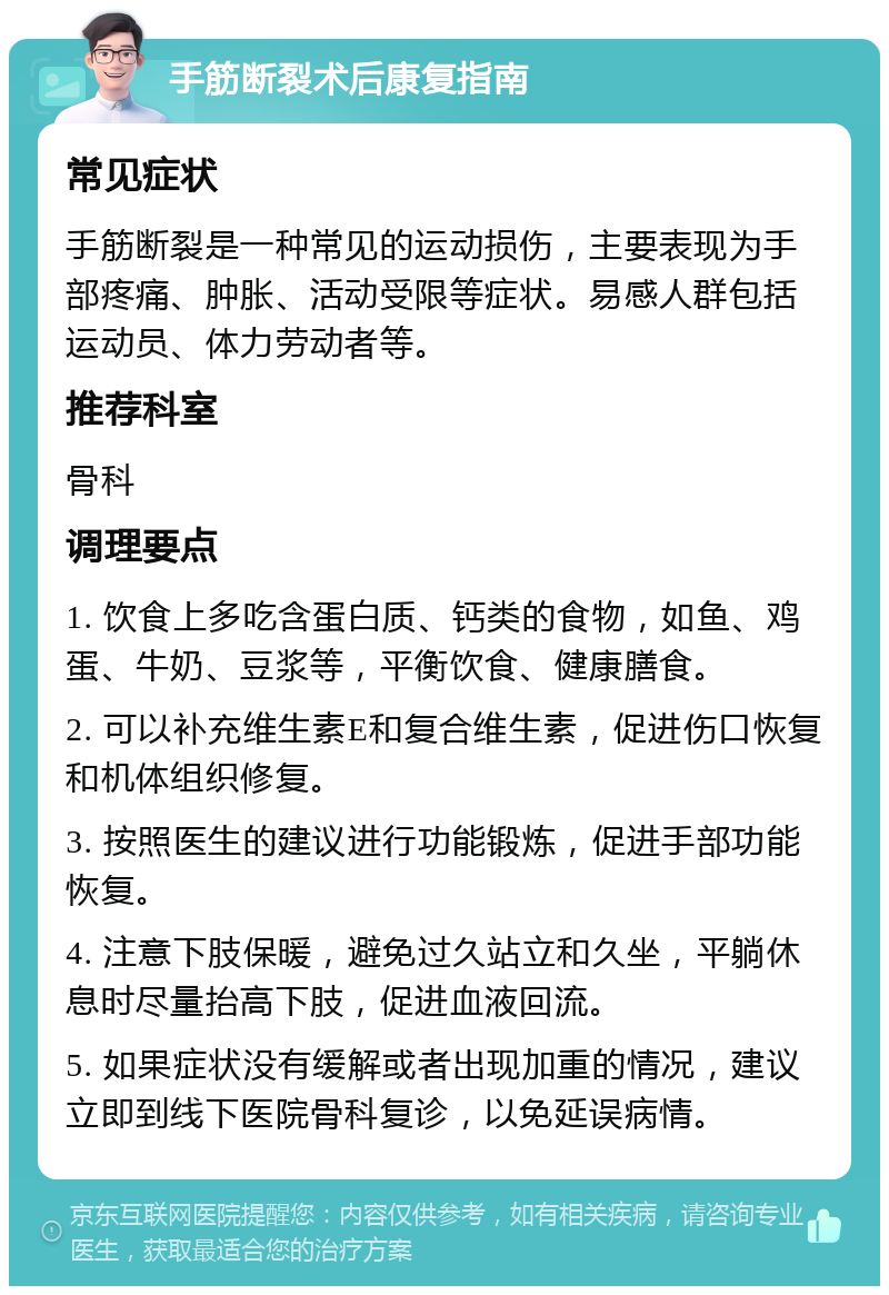 手筋断裂术后康复指南 常见症状 手筋断裂是一种常见的运动损伤，主要表现为手部疼痛、肿胀、活动受限等症状。易感人群包括运动员、体力劳动者等。 推荐科室 骨科 调理要点 1. 饮食上多吃含蛋白质、钙类的食物，如鱼、鸡蛋、牛奶、豆浆等，平衡饮食、健康膳食。 2. 可以补充维生素E和复合维生素，促进伤口恢复和机体组织修复。 3. 按照医生的建议进行功能锻炼，促进手部功能恢复。 4. 注意下肢保暖，避免过久站立和久坐，平躺休息时尽量抬高下肢，促进血液回流。 5. 如果症状没有缓解或者出现加重的情况，建议立即到线下医院骨科复诊，以免延误病情。