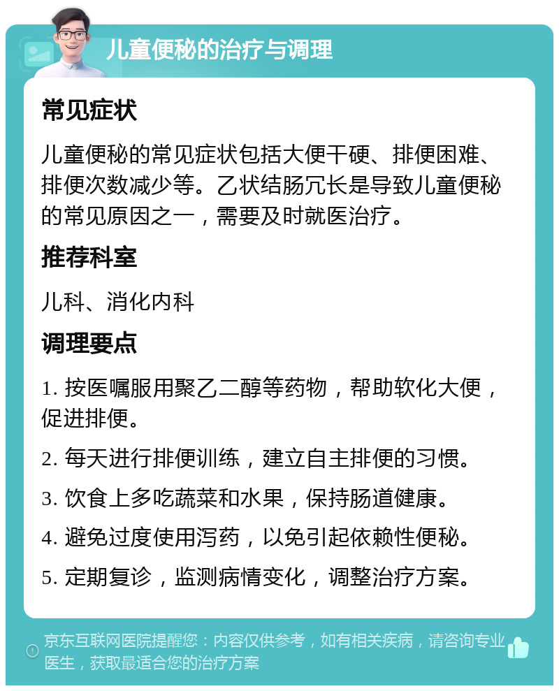 儿童便秘的治疗与调理 常见症状 儿童便秘的常见症状包括大便干硬、排便困难、排便次数减少等。乙状结肠冗长是导致儿童便秘的常见原因之一，需要及时就医治疗。 推荐科室 儿科、消化内科 调理要点 1. 按医嘱服用聚乙二醇等药物，帮助软化大便，促进排便。 2. 每天进行排便训练，建立自主排便的习惯。 3. 饮食上多吃蔬菜和水果，保持肠道健康。 4. 避免过度使用泻药，以免引起依赖性便秘。 5. 定期复诊，监测病情变化，调整治疗方案。