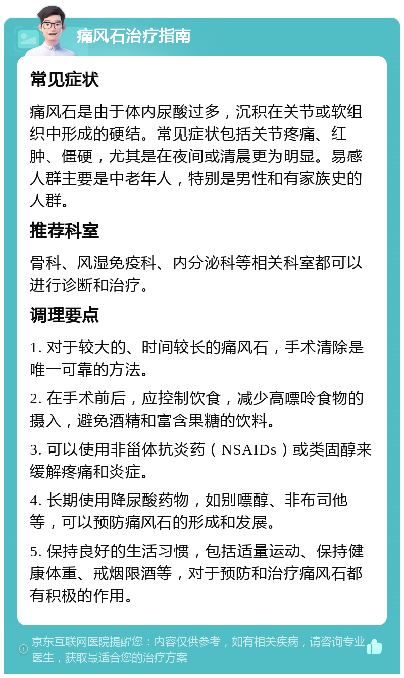 痛风石治疗指南 常见症状 痛风石是由于体内尿酸过多，沉积在关节或软组织中形成的硬结。常见症状包括关节疼痛、红肿、僵硬，尤其是在夜间或清晨更为明显。易感人群主要是中老年人，特别是男性和有家族史的人群。 推荐科室 骨科、风湿免疫科、内分泌科等相关科室都可以进行诊断和治疗。 调理要点 1. 对于较大的、时间较长的痛风石，手术清除是唯一可靠的方法。 2. 在手术前后，应控制饮食，减少高嘌呤食物的摄入，避免酒精和富含果糖的饮料。 3. 可以使用非甾体抗炎药（NSAIDs）或类固醇来缓解疼痛和炎症。 4. 长期使用降尿酸药物，如别嘌醇、非布司他等，可以预防痛风石的形成和发展。 5. 保持良好的生活习惯，包括适量运动、保持健康体重、戒烟限酒等，对于预防和治疗痛风石都有积极的作用。