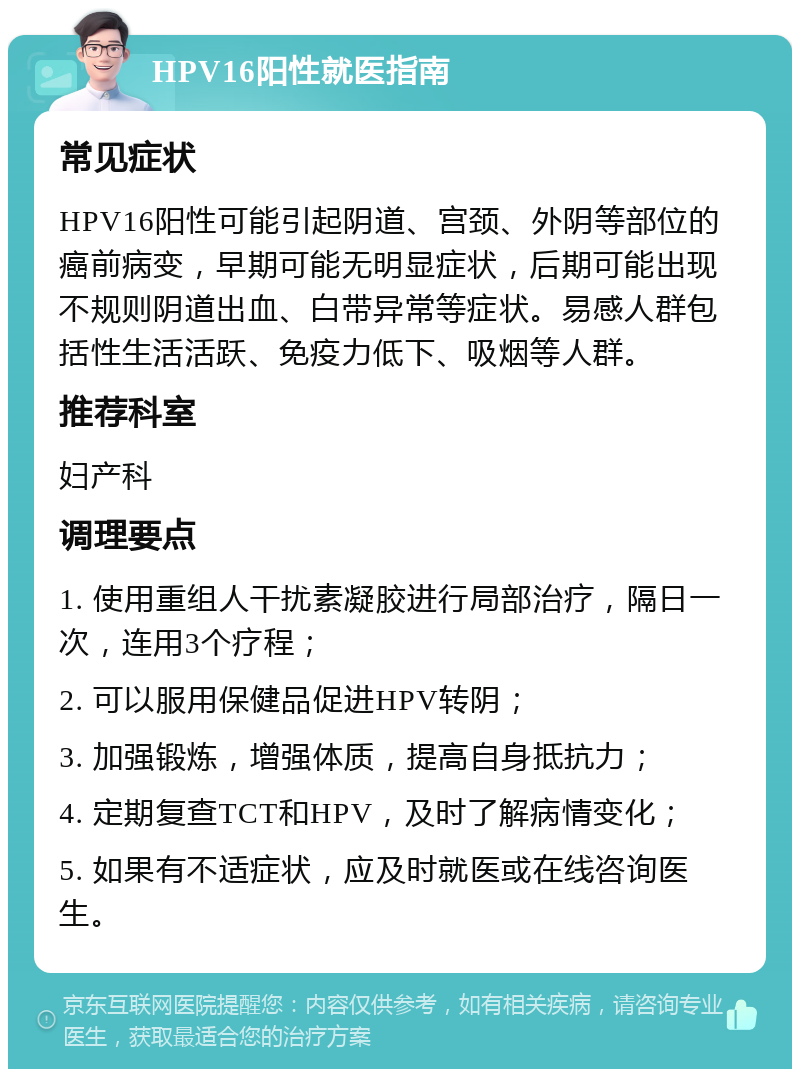 HPV16阳性就医指南 常见症状 HPV16阳性可能引起阴道、宫颈、外阴等部位的癌前病变，早期可能无明显症状，后期可能出现不规则阴道出血、白带异常等症状。易感人群包括性生活活跃、免疫力低下、吸烟等人群。 推荐科室 妇产科 调理要点 1. 使用重组人干扰素凝胶进行局部治疗，隔日一次，连用3个疗程； 2. 可以服用保健品促进HPV转阴； 3. 加强锻炼，增强体质，提高自身抵抗力； 4. 定期复查TCT和HPV，及时了解病情变化； 5. 如果有不适症状，应及时就医或在线咨询医生。