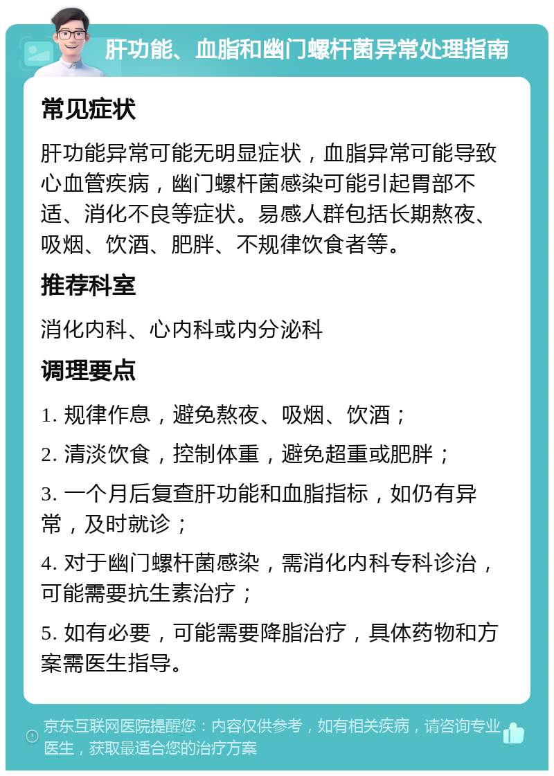 肝功能、血脂和幽门螺杆菌异常处理指南 常见症状 肝功能异常可能无明显症状，血脂异常可能导致心血管疾病，幽门螺杆菌感染可能引起胃部不适、消化不良等症状。易感人群包括长期熬夜、吸烟、饮酒、肥胖、不规律饮食者等。 推荐科室 消化内科、心内科或内分泌科 调理要点 1. 规律作息，避免熬夜、吸烟、饮酒； 2. 清淡饮食，控制体重，避免超重或肥胖； 3. 一个月后复查肝功能和血脂指标，如仍有异常，及时就诊； 4. 对于幽门螺杆菌感染，需消化内科专科诊治，可能需要抗生素治疗； 5. 如有必要，可能需要降脂治疗，具体药物和方案需医生指导。