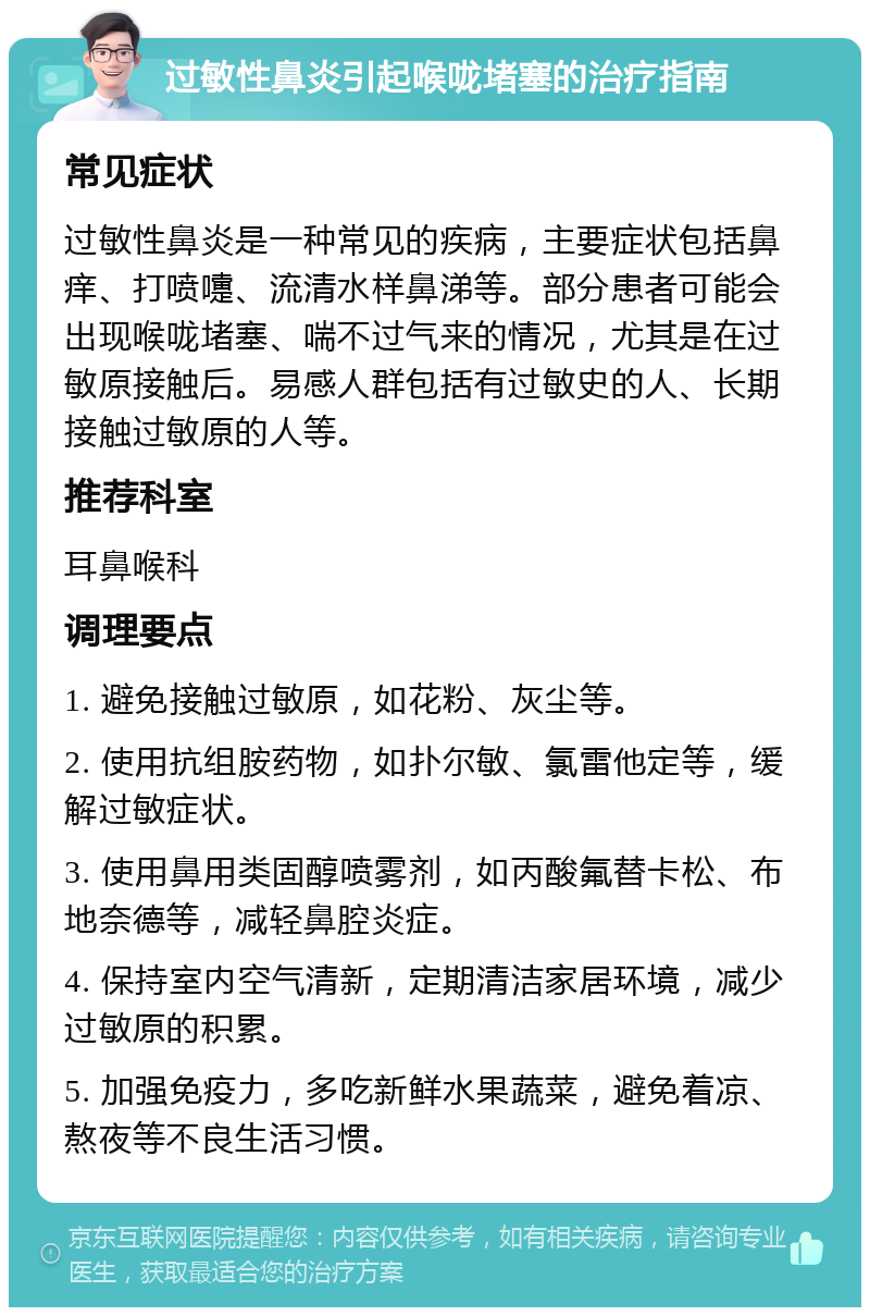 过敏性鼻炎引起喉咙堵塞的治疗指南 常见症状 过敏性鼻炎是一种常见的疾病，主要症状包括鼻痒、打喷嚏、流清水样鼻涕等。部分患者可能会出现喉咙堵塞、喘不过气来的情况，尤其是在过敏原接触后。易感人群包括有过敏史的人、长期接触过敏原的人等。 推荐科室 耳鼻喉科 调理要点 1. 避免接触过敏原，如花粉、灰尘等。 2. 使用抗组胺药物，如扑尔敏、氯雷他定等，缓解过敏症状。 3. 使用鼻用类固醇喷雾剂，如丙酸氟替卡松、布地奈德等，减轻鼻腔炎症。 4. 保持室内空气清新，定期清洁家居环境，减少过敏原的积累。 5. 加强免疫力，多吃新鲜水果蔬菜，避免着凉、熬夜等不良生活习惯。